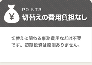 切替えの費用負担なし:切替えに関わる事務費用などは不要です。初期投資は原則ありりません